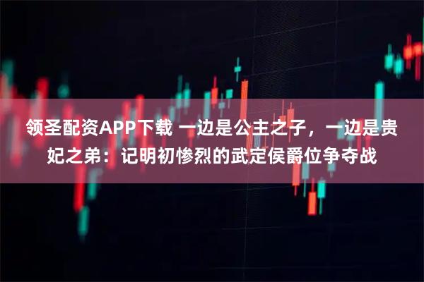 领圣配资APP下载 一边是公主之子，一边是贵妃之弟：记明初惨烈的武定侯爵位争夺战