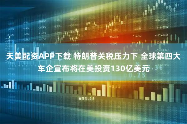 天美配资APP下载 特朗普关税压力下 全球第四大车企宣布将在美投资130亿美元