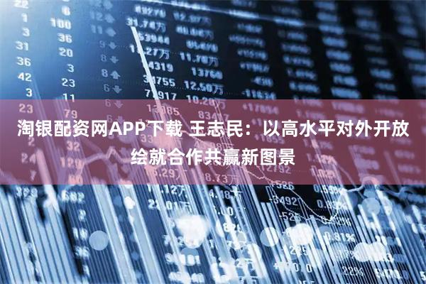 淘银配资网APP下载 王志民:以高水平对外开放绘就合作共赢新图景