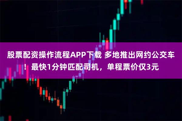 股票配资操作流程APP下载 多地推出网约公交车！最快1分钟匹配司机，单程票价仅3元