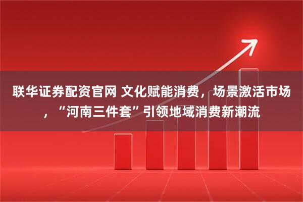 联华证券配资官网 文化赋能消费，场景激活市场，“河南三件套”引领地域消费新潮流