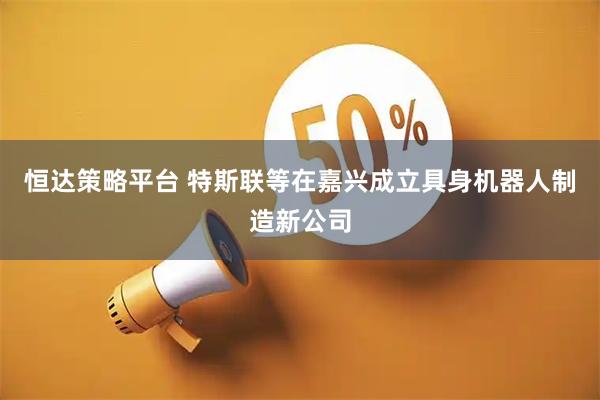 恒达策略平台 特斯联等在嘉兴成立具身机器人制造新公司