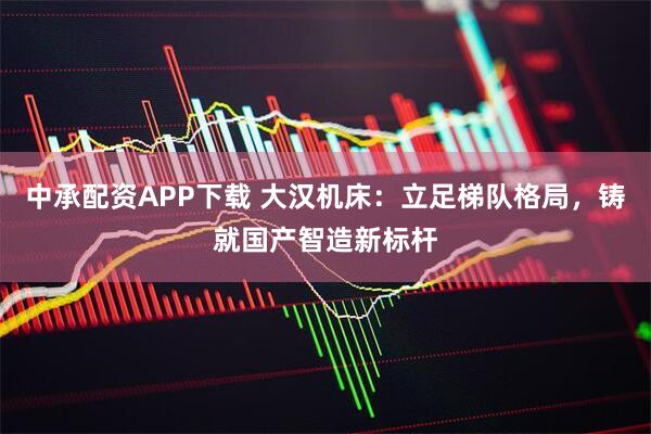 中承配资APP下载 大汉机床：立足梯队格局，铸就国产智造新标杆