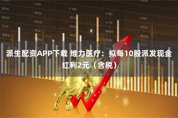 派生配资APP下载 维力医疗：拟每10股派发现金红利2元（含税）
