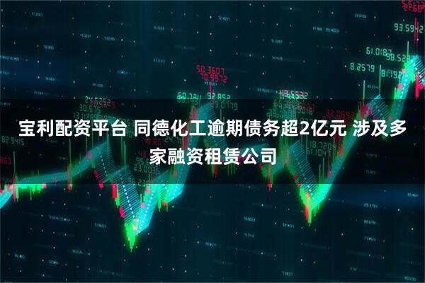 宝利配资平台 同德化工逾期债务超2亿元 涉及多家融资租赁公司