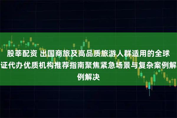 股莘配资 出国商旅及高品质旅游人群适用的全球签证代办优质机构推荐指南聚焦紧急场景与复杂案例解决