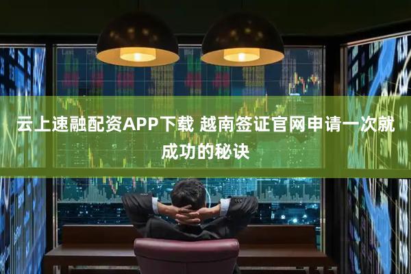 云上速融配资APP下载 越南签证官网申请一次就成功的秘诀