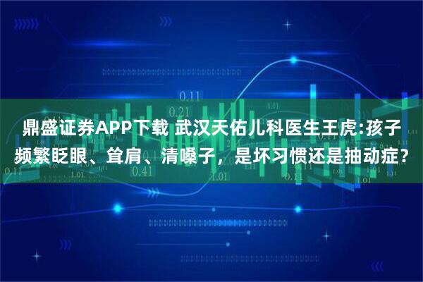 鼎盛证券APP下载 武汉天佑儿科医生王虎:孩子频繁眨眼、耸肩、清嗓子，是坏习惯还是抽动症？