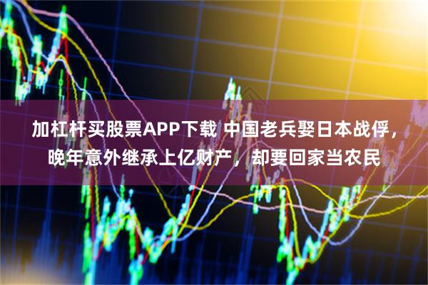 加杠杆买股票APP下载 中国老兵娶日本战俘，晚年意外继承上亿财产，却要回家当农民