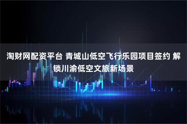 淘财网配资平台 青城山低空飞行乐园项目签约 解锁川渝低空文旅新场景