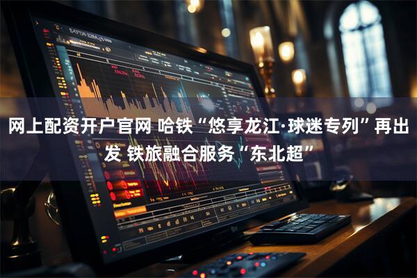 网上配资开户官网 哈铁“悠享龙江·球迷专列”再出发 铁旅融合服务“东北超”