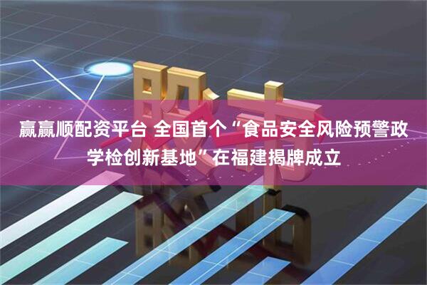 赢赢顺配资平台 全国首个“食品安全风险预警政学检创新基地”在福建揭牌成立