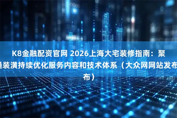 K8金融配资官网 2026上海大宅装修指南:聚通装潢持续优化服务内容和技术体系(大众网网站发布)