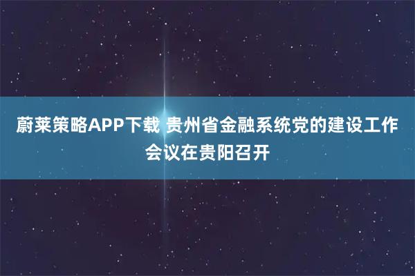 蔚莱策略APP下载 贵州省金融系统党的建设工作会议在贵阳召开