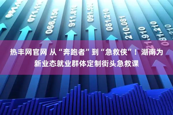 热丰网官网 从“奔跑者”到“急救侠”！湖南为新业态就业群体定制街头急救课