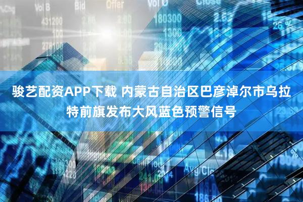 骏艺配资APP下载 内蒙古自治区巴彦淖尔市乌拉特前旗发布大风蓝色预警信号