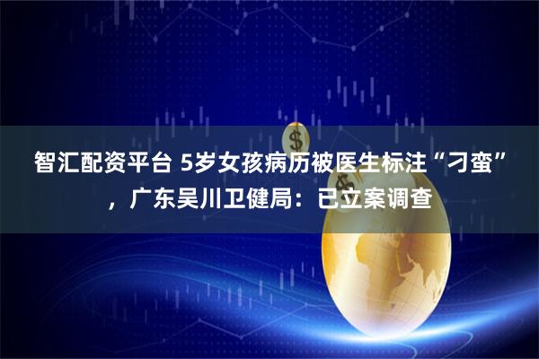 智汇配资平台 5岁女孩病历被医生标注“刁蛮”，广东吴川卫健局：已立案调查