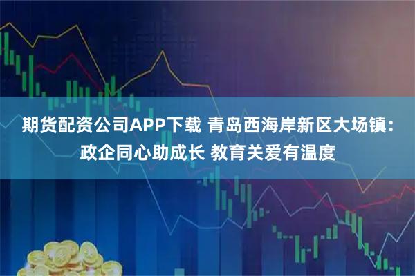 期货配资公司APP下载 青岛西海岸新区大场镇：政企同心助成长 教育关爱有温度