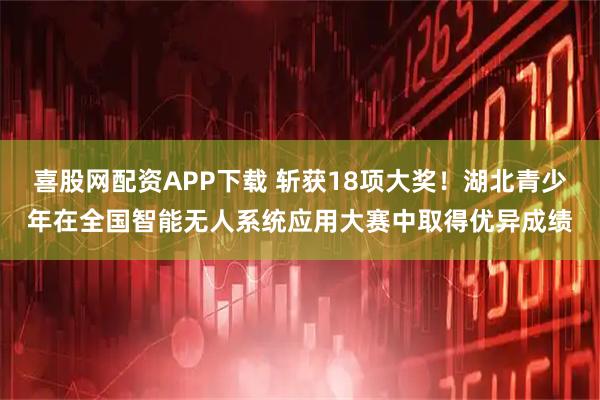 喜股网配资APP下载 斩获18项大奖！湖北青少年在全国智能无人系统应用大赛中取得优异成绩