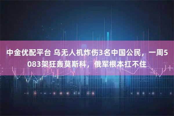 中金优配平台 乌无人机炸伤3名中国公民，一周5083架狂轰莫斯科，俄军根本扛不住