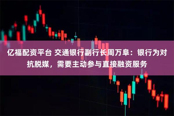 亿福配资平台 交通银行副行长周万阜：银行为对抗脱媒，需要主动参与直接融资服务